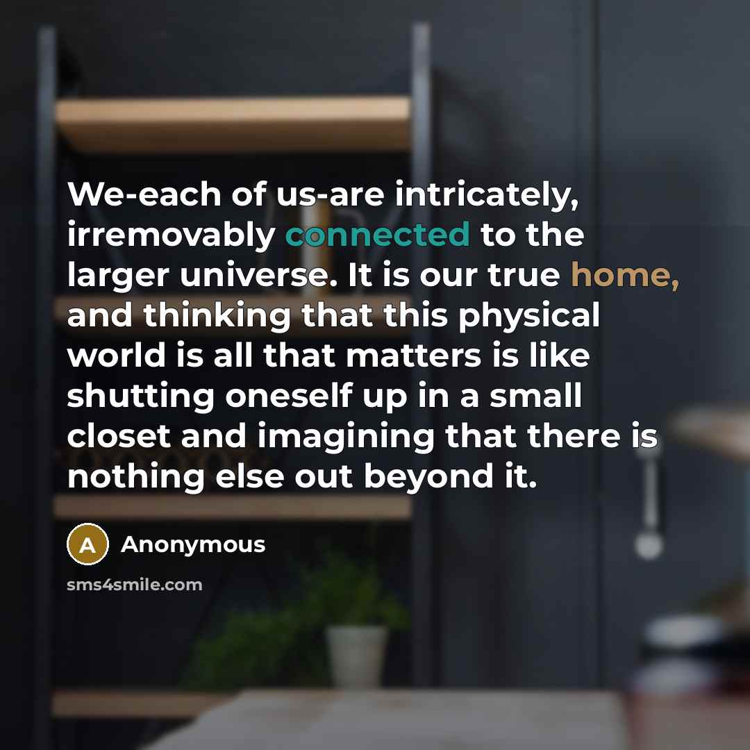 “We-each of us-are intricately, irremovably connected to the larger universe. It is our true home, and thinking that this physical world is all that matters is like shutting oneself up in a small closet and imagining that there is nothing else out beyond it.” quote by Anonymous