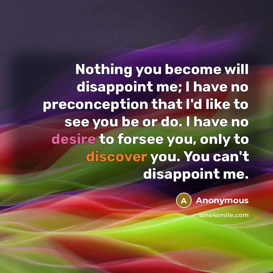 “Nothing you become will disappoint me; I have no preconception that I'd like to see you be or do. I have no desire to forsee you, only to discover you. You can't disappoint me.” quote by Anonymous