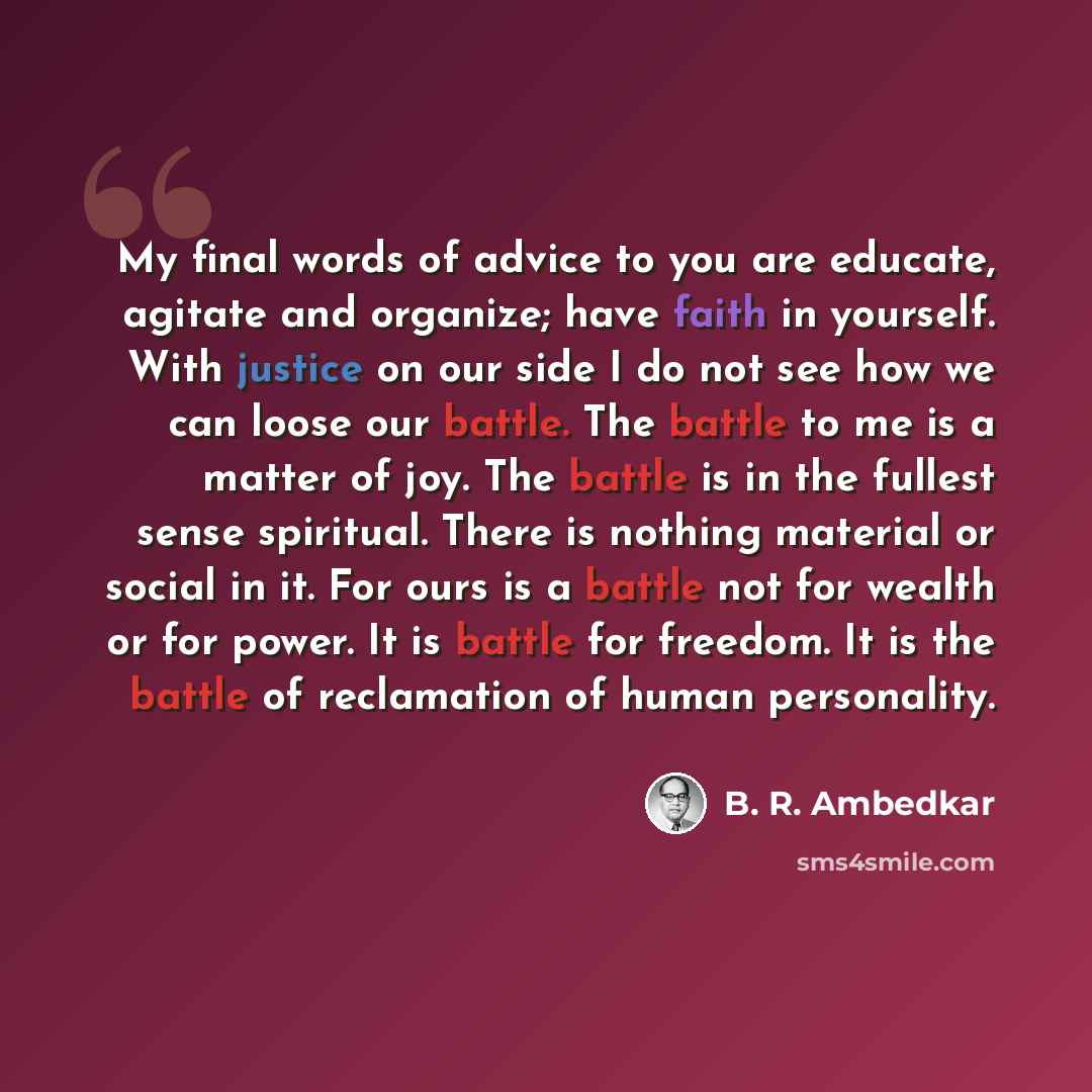 “My final words of advice to you are educate, agitate and organize; have faith in yourself. With justice on our side I do not see how we can loose our battle. The battle to me is a matter of joy. The battle is in the fullest sense spiritual. There is nothing material or social in it. For ours is a…” quote by B. R. Ambedkar