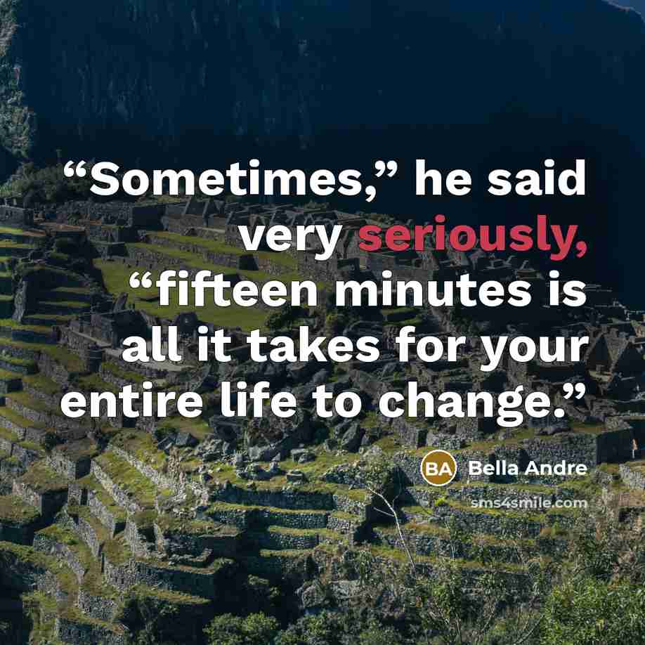 “Sometimes,” he said very seriously, “fifteen minutes is all it takes for your entire life to change.” quote by Bella Andre