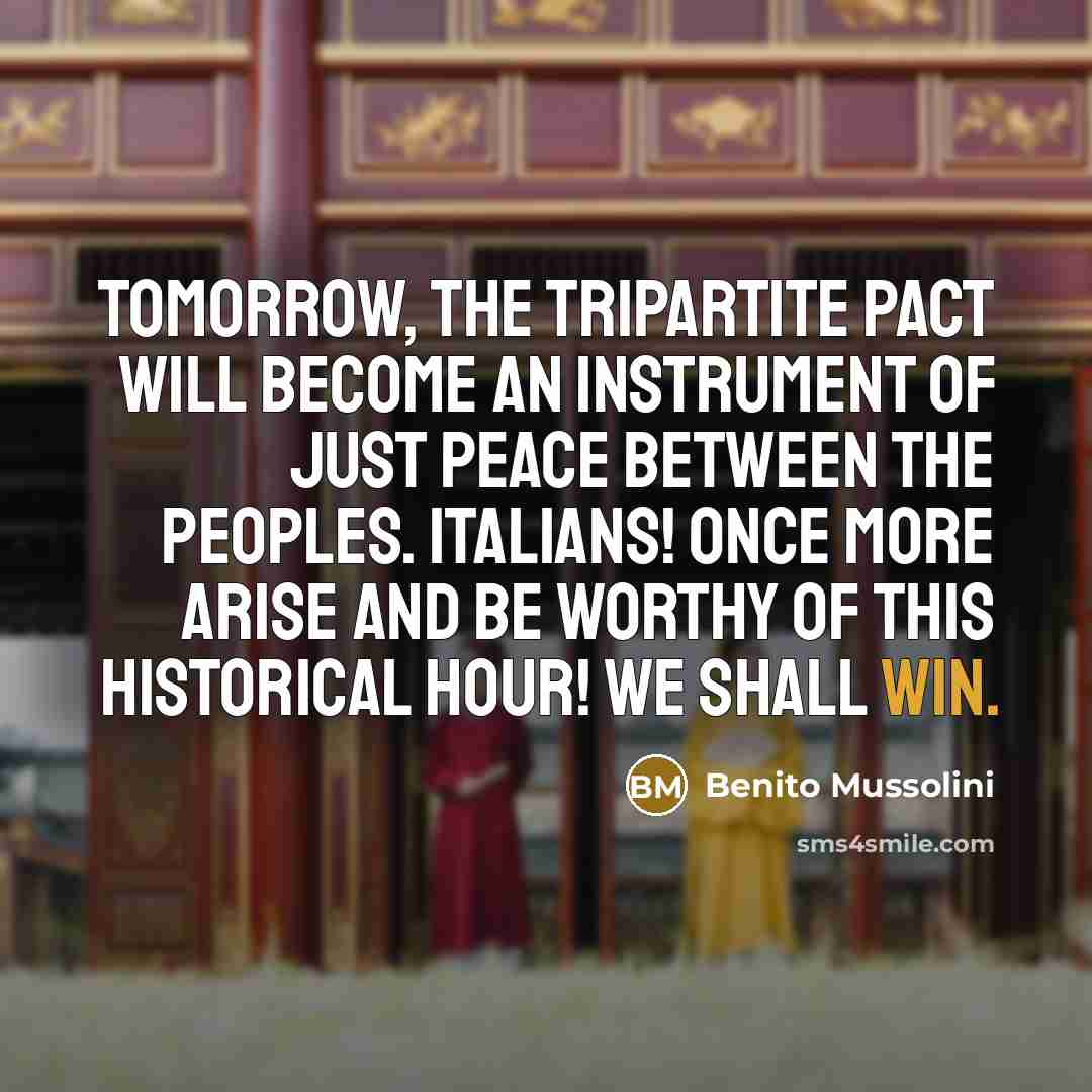 “Tomorrow, the Tripartite Pact will become an instrument of just peace between the peoples. Italians! Once more arise and be worthy of this historical hour! We shall win.” quote by Benito Mussolini