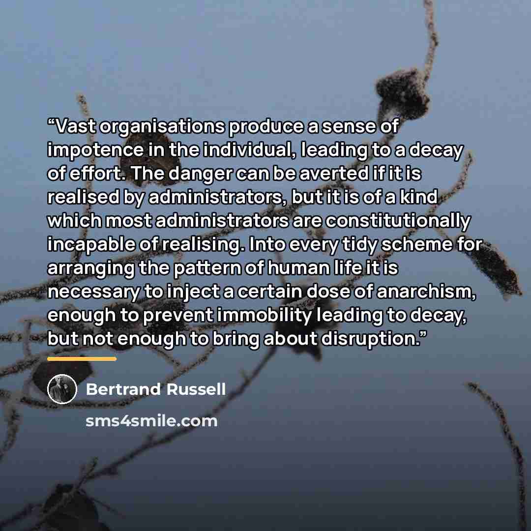 “Vast organisations produce a sense of impotence in the individual, leading to a decay of effort. The danger can be averted if it is realised by administrators, but it is of a kind which most administrators are constitutionally incapable of realising. Into every tidy scheme for arranging the…” quote by Bertrand Russell