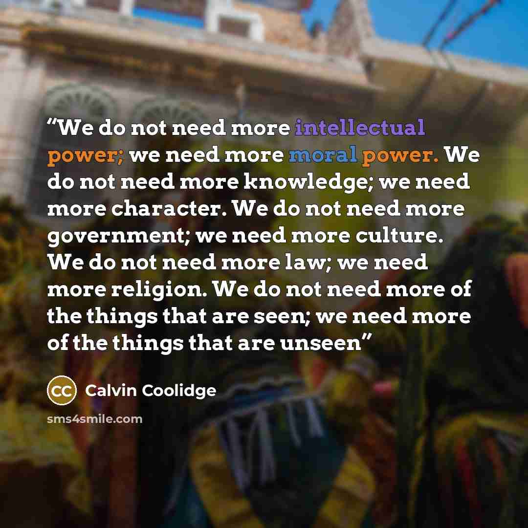 “We do not need more intellectual power; we need more moral power. We do not need more knowledge; we need more character. We do not need more government; we need more culture. We do not need more law; we need more religion. We do not need more of the things that are seen; we need more of the things…” quote by Calvin Coolidge