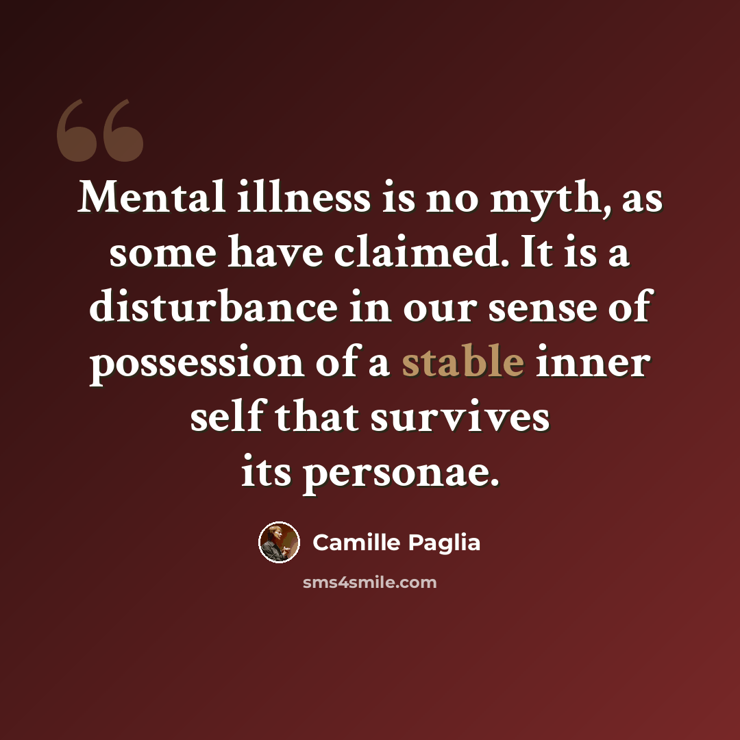“Mental illness is no myth, as some have claimed. It is a disturbance in our sense of possession of a stable inner self that survives its personae.” quote by Camille Paglia
