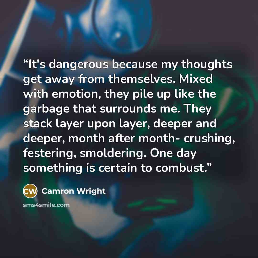 “It's dangerous because my thoughts get away from themselves. Mixed with emotion, they pile up like the garbage that surrounds me. They stack layer upon layer, deeper and deeper, month after month- crushing, festering, smoldering. One day something is certain to combust.” quote by Camron Wright