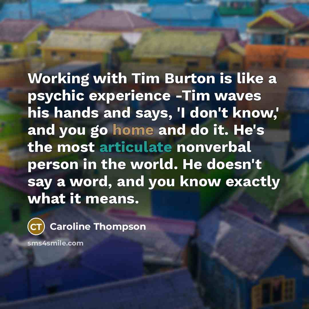 “Working with Tim Burton is like a psychic experience -Tim waves his hands and says, 'I don't know,' and you go home and do it. He's the most articulate nonverbal person in the world. He doesn't say a word, and you know exactly what it means.” quote by Caroline Thompson