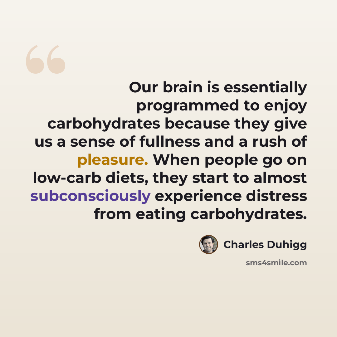 “Our brain is essentially programmed to enjoy carbohydrates because they give us a sense of fullness and a rush of pleasure. When people go on low-carb diets, they start to almost subconsciously experience distress from eating carbohydrates.” quote by Charles Duhigg