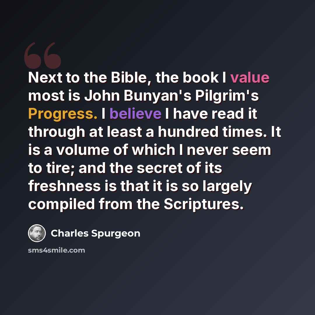 “Next to the Bible, the book I value most is John Bunyan's Pilgrim's Progress. I believe I have read it through at least a hundred times. It is a volume of which I never seem to tire; and the secret of its freshness is that it is so largely compiled from the Scriptures.” quote by Charles Spurgeon