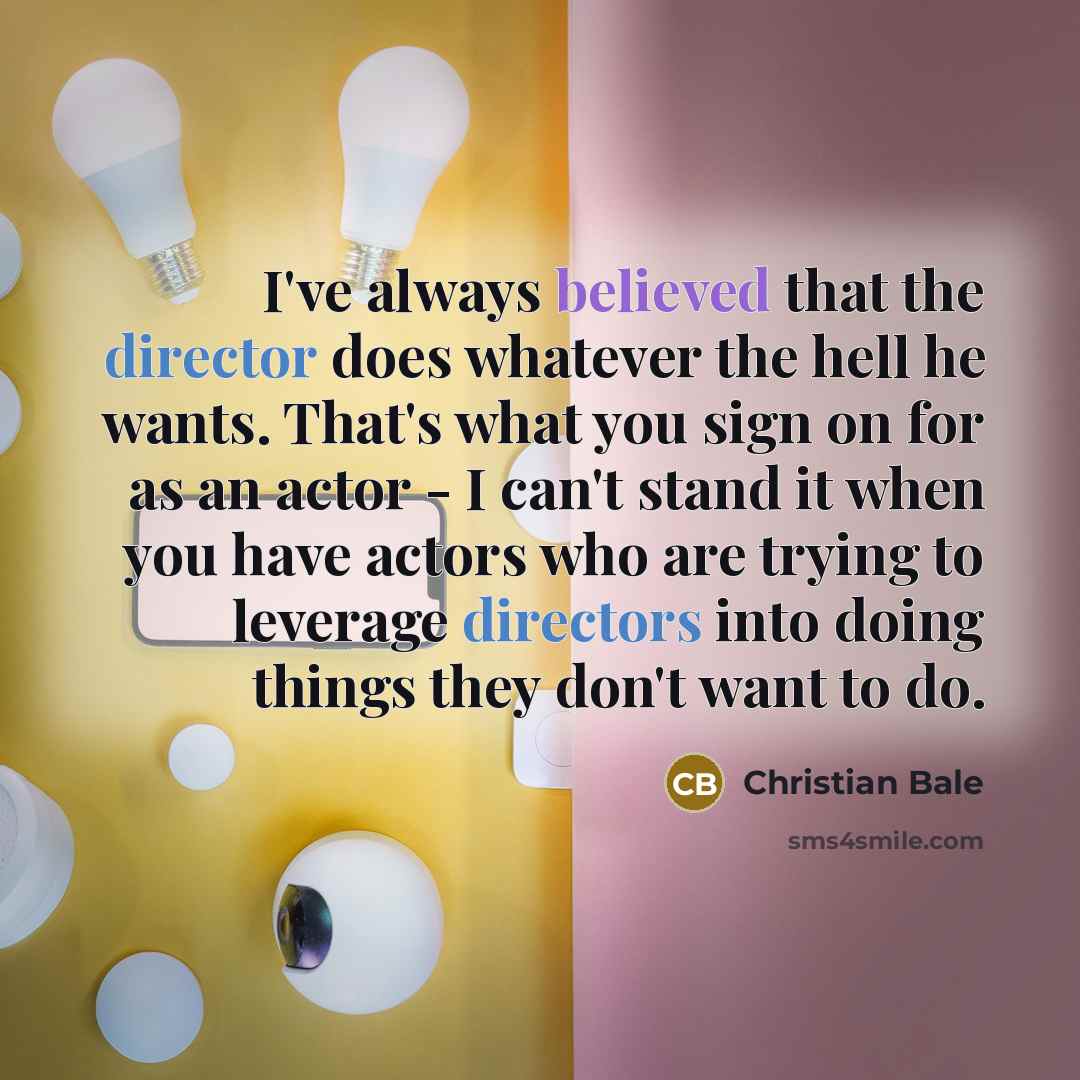 “I've always believed that the director does whatever the hell he wants. That's what you sign on for as an actor - I can't stand it when you have actors who are trying to leverage directors into doing things they don't want to do.” quote by Christian Bale