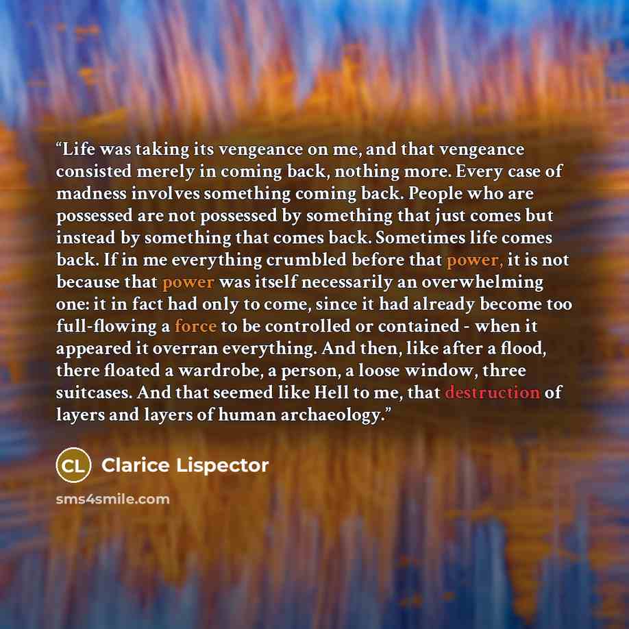 “Life was taking its vengeance on me, and that vengeance consisted merely in coming back, nothing more. Every case of madness involves something coming back. People who are possessed are not possessed by something that just comes but instead by something that comes back. Sometimes life comes back…” quote by Clarice Lispector