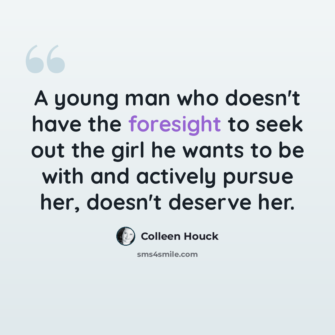 “A young man who doesn't have the foresight to seek out the girl he wants to be with and actively pursue her, doesn't deserve her.” quote by Colleen Houck