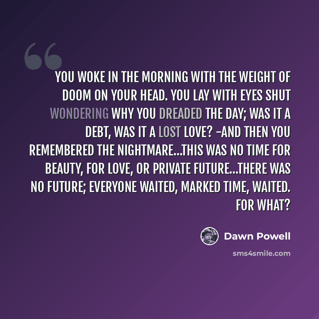 “You woke in the morning with the weight of doom on your head. You lay with eyes shut wondering why you dreaded the day; was it a debt, was it a lost love? -and then you remembered the nightmare…This was no time for beauty, for love, or private future…There was no future; everyone waited, marked…” quote by Dawn Powell