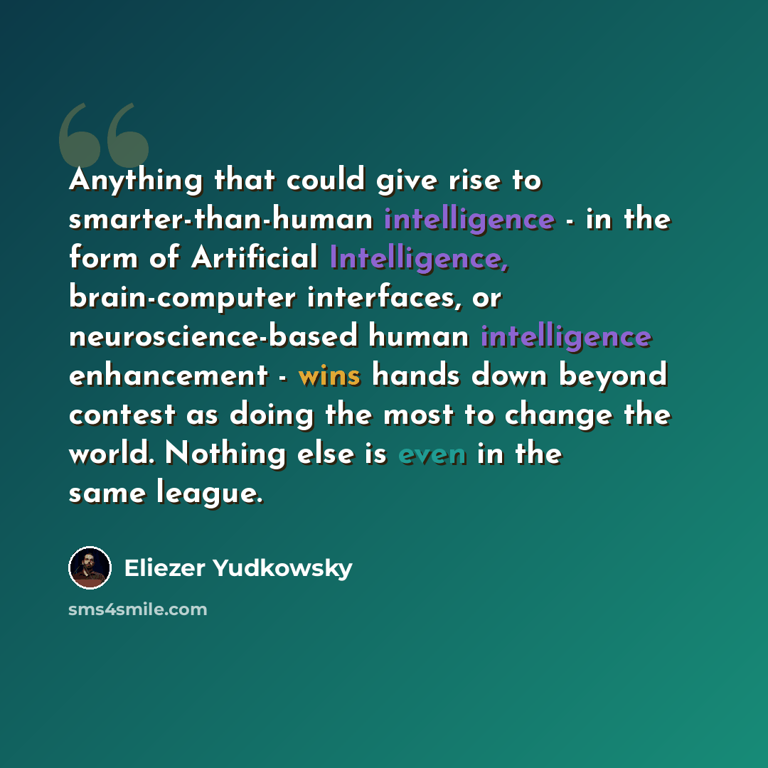 “Anything that could give rise to smarter-than-human intelligence - in the form of Artificial Intelligence, brain-computer interfaces, or neuroscience-based human intelligence enhancement - wins hands down beyond contest as doing the most to change the world. Nothing else is even in the same league.” quote by Eliezer Yudkowsky