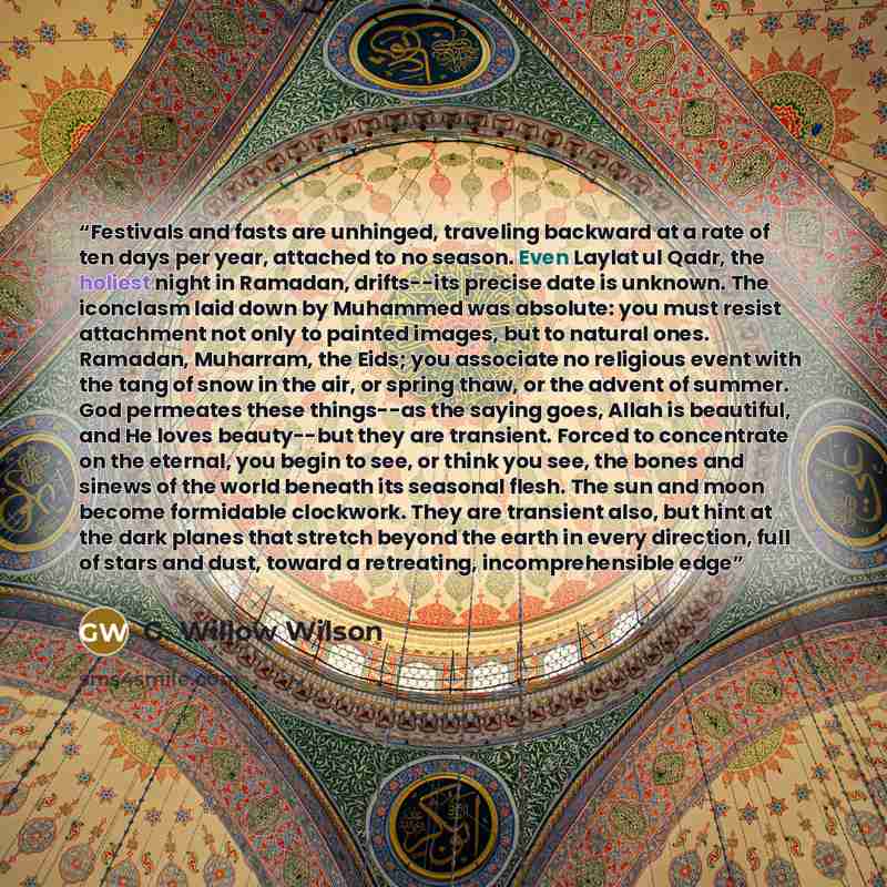 “Festivals and fasts are unhinged, traveling backward at a rate of ten days per year, attached to no season. Even Laylat ul Qadr, the holiest night in Ramadan, drifts--its precise date is unknown. The iconclasm laid down by Muhammed was absolute: you must resist attachment not only to painted…” quote by G. Willow Wilson