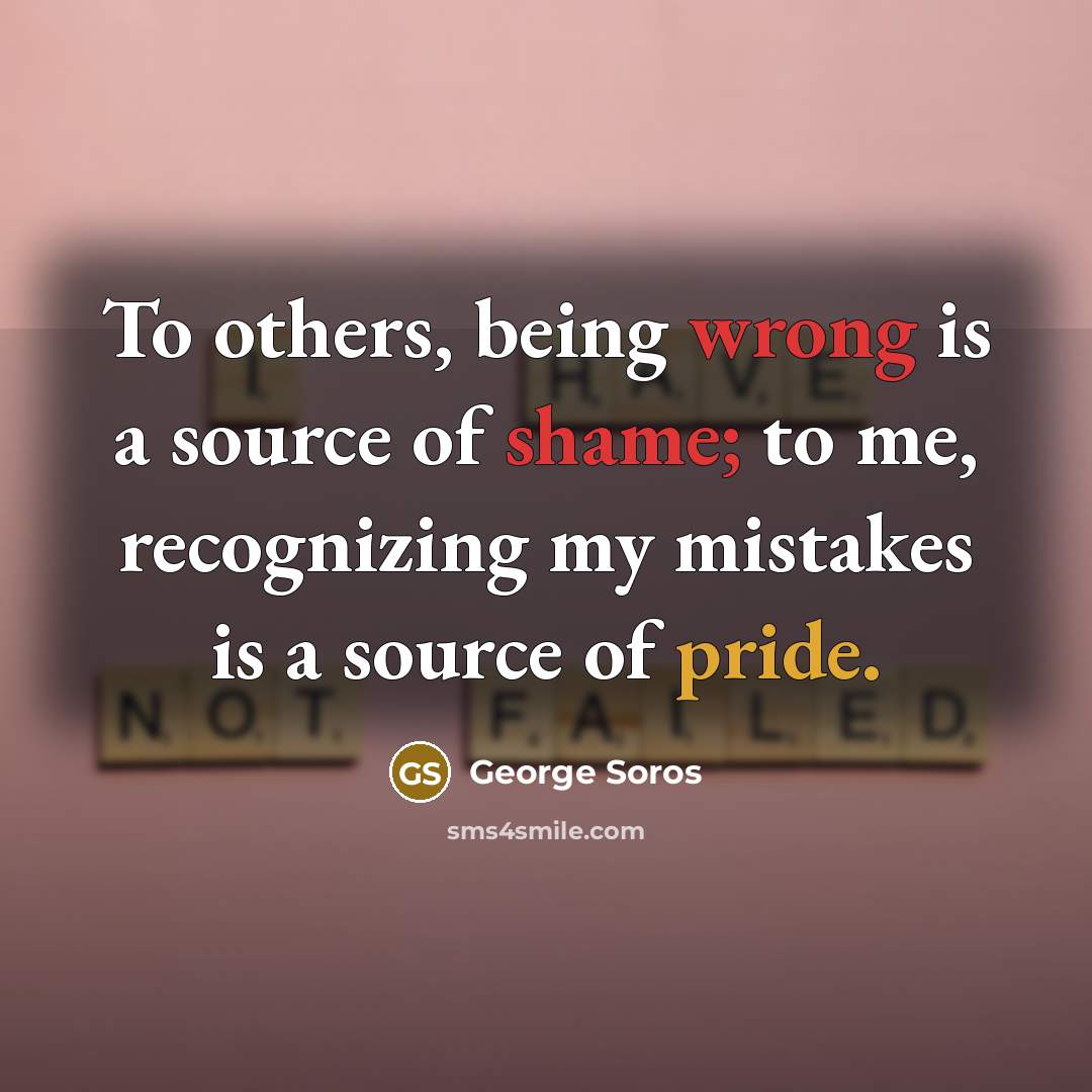 “To others, being wrong is a source of shame; to me, recognizing my mistakes is a source of pride.” quote by George Soros