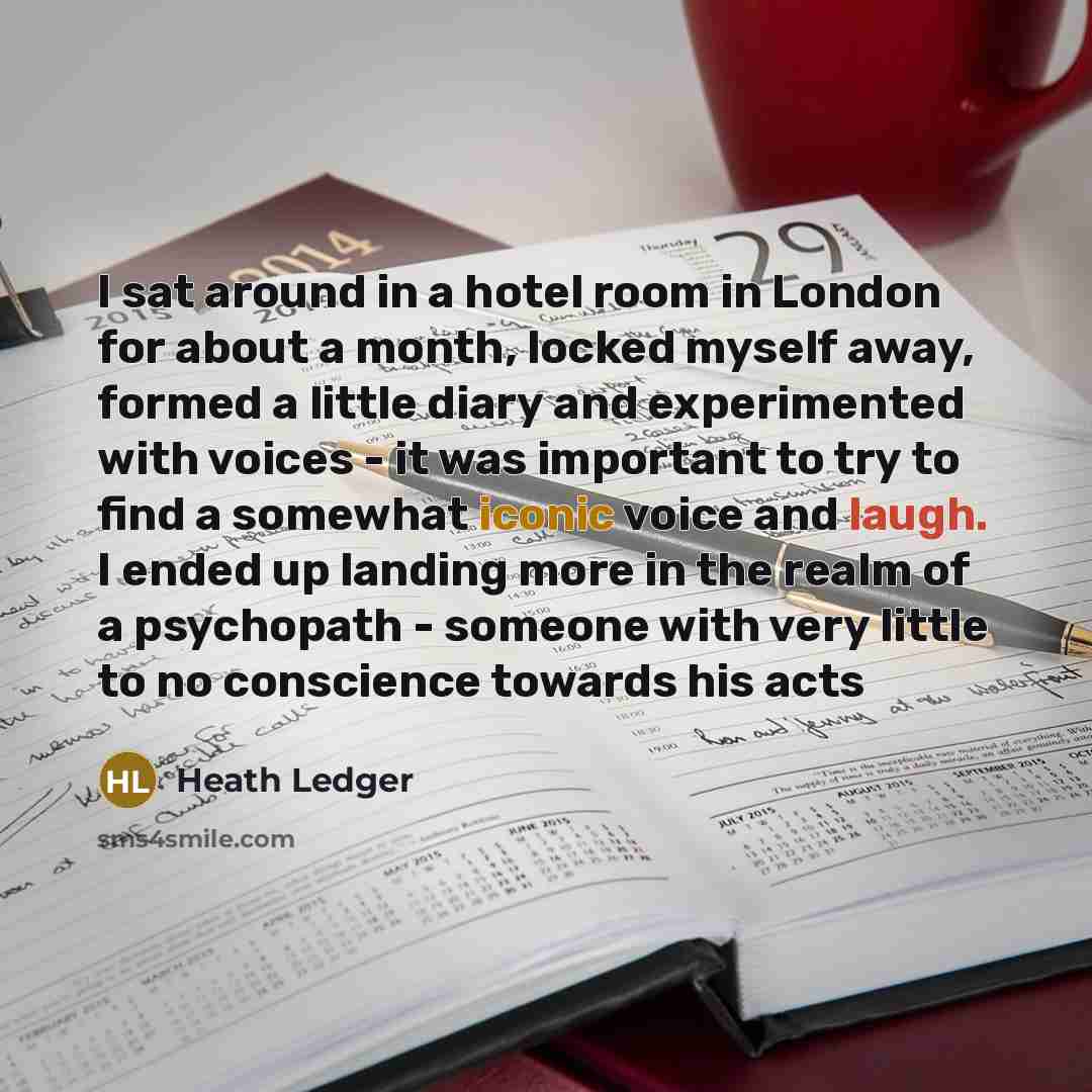 “I sat around in a hotel room in London for about a month, locked myself away, formed a little diary and experimented with voices - it was important to try to find a somewhat iconic voice and laugh. I ended up landing more in the realm of a psychopath - someone with very little to no conscience…” quote by Heath Ledger