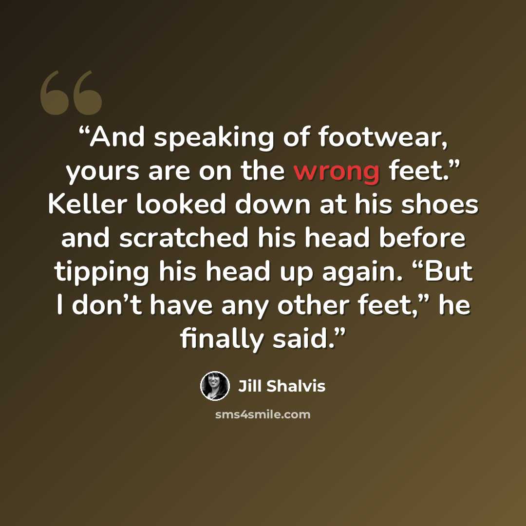 “And speaking of footwear, yours are on the wrong feet.” Keller looked down at his shoes and scratched his head before tipping his head up again. “But I don’t have any other feet,” he finally said.” quote by Jill Shalvis