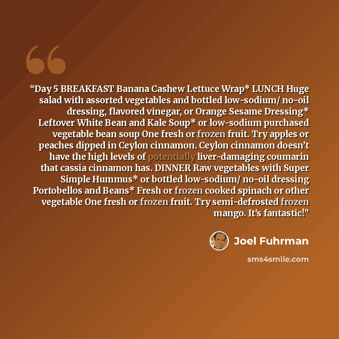 “Day 5 BREAKFAST Banana Cashew Lettuce Wrap* LUNCH Huge salad with assorted vegetables and bottled low-sodium/ no-oil dressing, flavored vinegar, or Orange Sesame Dressing* Leftover White Bean and Kale Soup* or low-sodium purchased vegetable bean soup One fresh or frozen fruit. Try apples or…” quote by Joel Fuhrman
