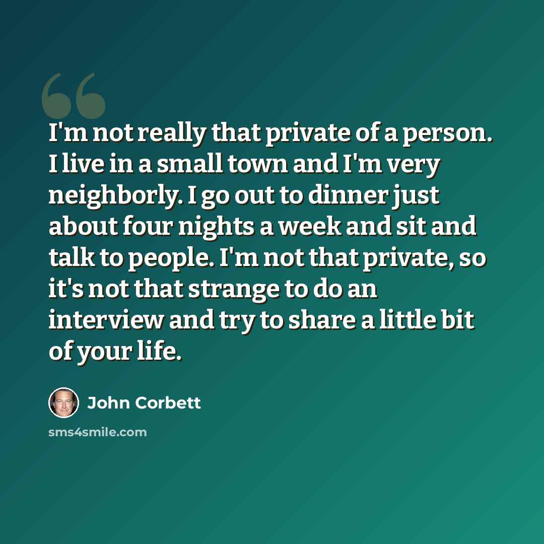 “I'm not really that private of a person. I live in a small town and I'm very neighborly. I go out to dinner just about four nights a week and sit and talk to people. I'm not that private, so it's not that strange to do an interview and try to share a little bit of your life.” quote by John Corbett