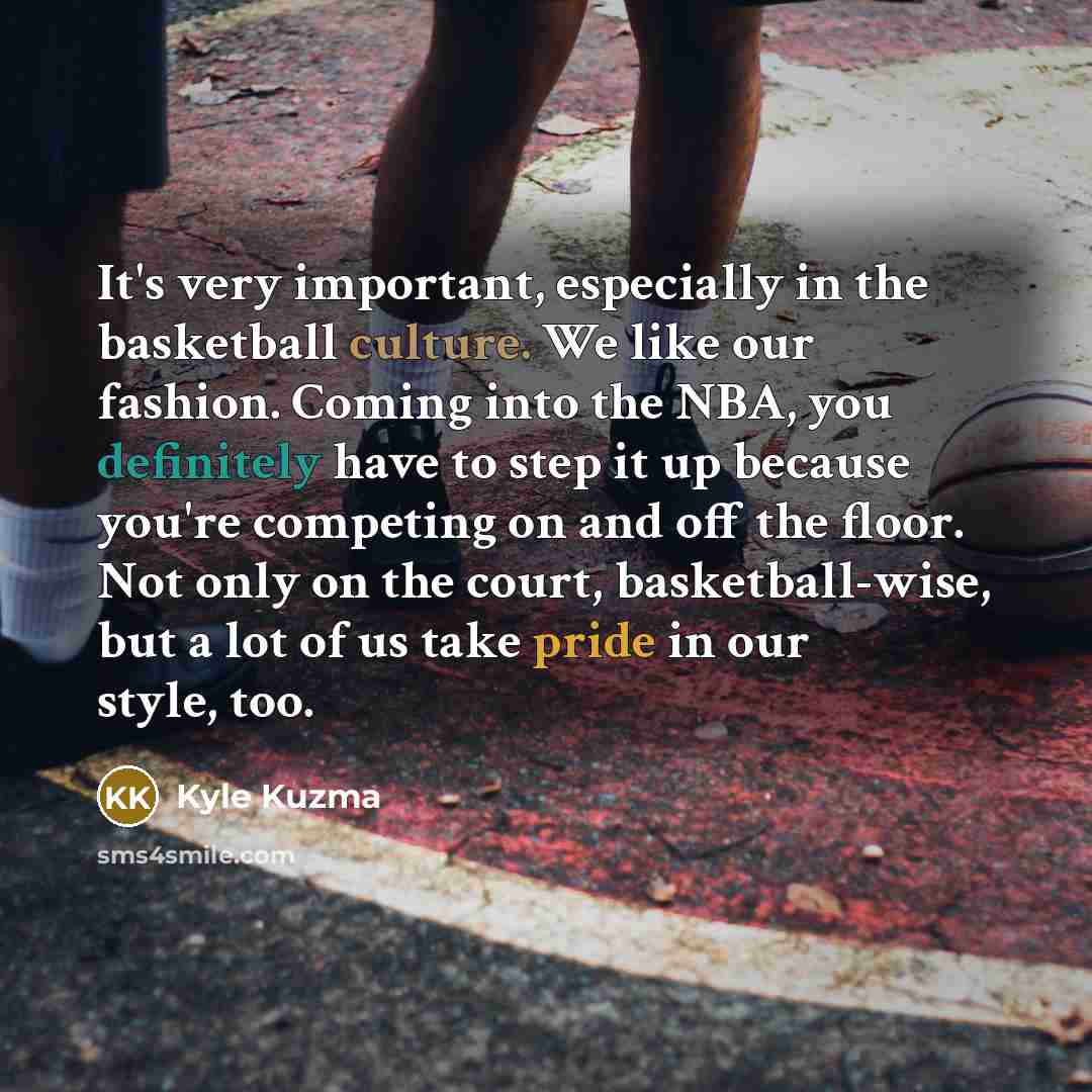 “It's very important, especially in the basketball culture. We like our fashion. Coming into the NBA, you definitely have to step it up because you're competing on and off the floor. Not only on the court, basketball-wise, but a lot of us take pride in our style, too.” quote by Kyle Kuzma