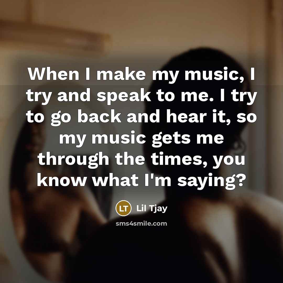 “When I make my music, I try and speak to me. I try to go back and hear it, so my music gets me through the times, you know what I'm saying?” quote by Lil Tjay