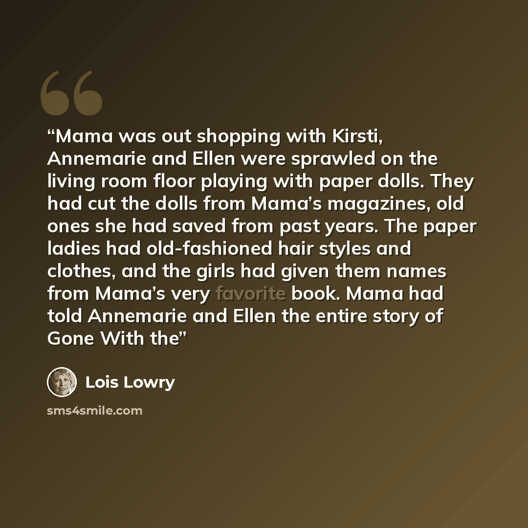 “Mama was out shopping with Kirsti, Annemarie and Ellen were sprawled on the living room floor playing with paper dolls. They had cut the dolls from Mama’s magazines, old ones she had saved from past years. The paper ladies had old-fashioned hair styles and clothes, and the girls had given them…” quote by Lois Lowry