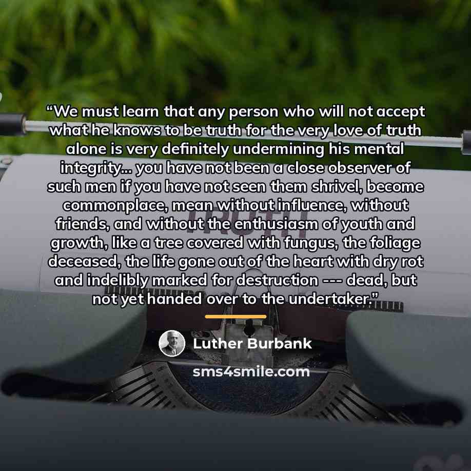 “We must learn that any person who will not accept what he knows to be truth for the very love of truth alone is very definitely undermining his mental integrity... you have not been a close observer of such men if you have not seen them shrivel, become commonplace, mean without influence, without…” quote by Luther Burbank