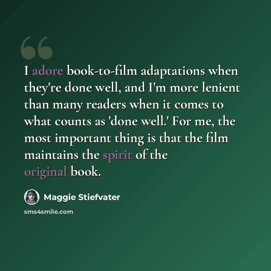 “I adore book-to-film adaptations when they're done well, and I'm more lenient than many readers when it comes to what counts as 'done well.' For me, the most important thing is that the film maintains the spirit of the original book.” quote by Maggie Stiefvater