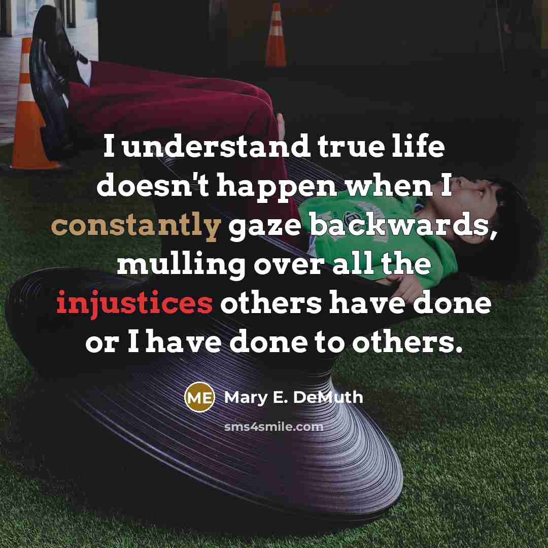 “I understand true life doesn't happen when I constantly gaze backwards, mulling over all the injustices others have done or I have done to others.” quote by Mary E. DeMuth