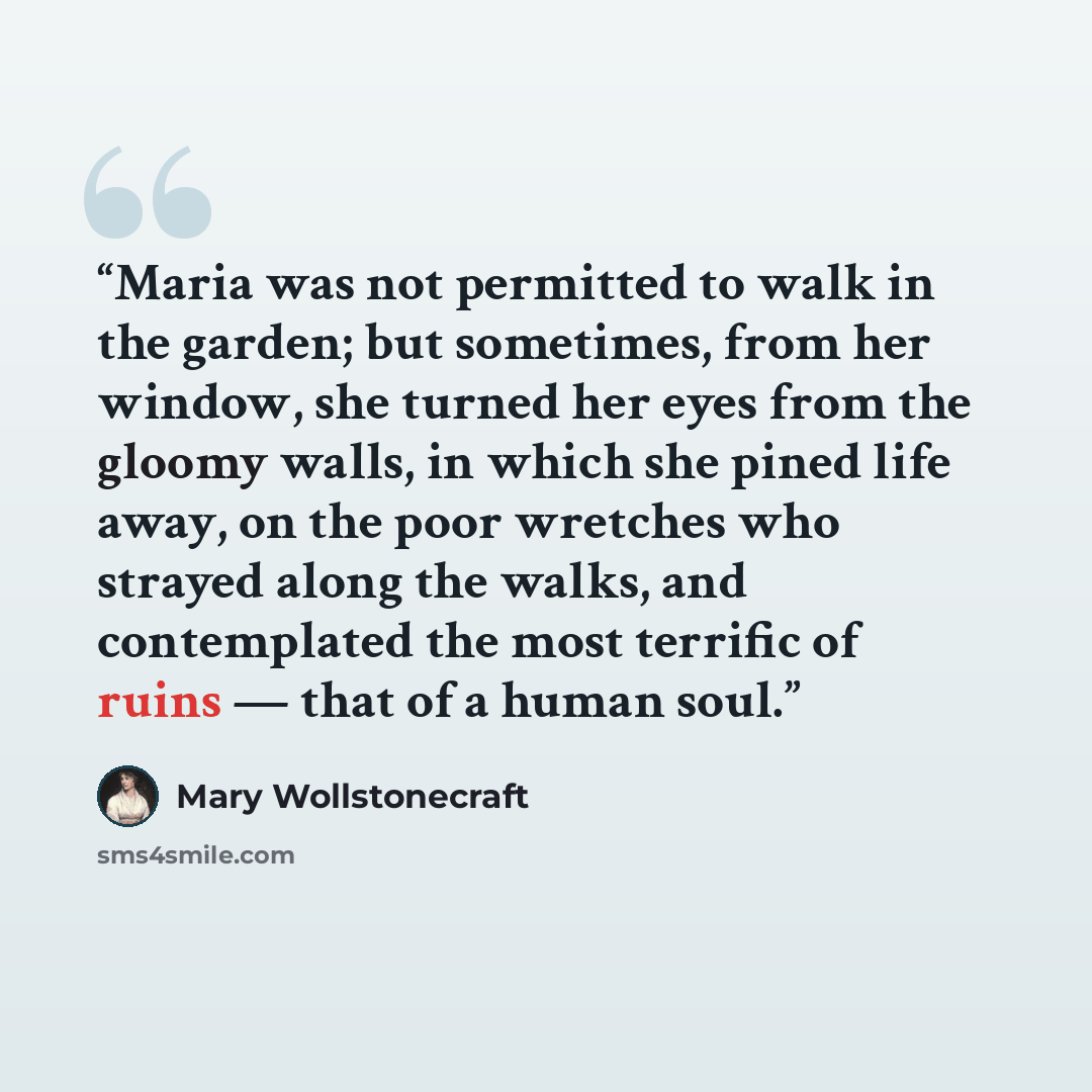“Maria was not permitted to walk in the garden; but sometimes, from her window, she turned her eyes from the gloomy walls, in which she pined life away, on the poor wretches who strayed along the walks, and contemplated the most terrific of ruins — that of a human soul.” quote by Mary Wollstonecraft