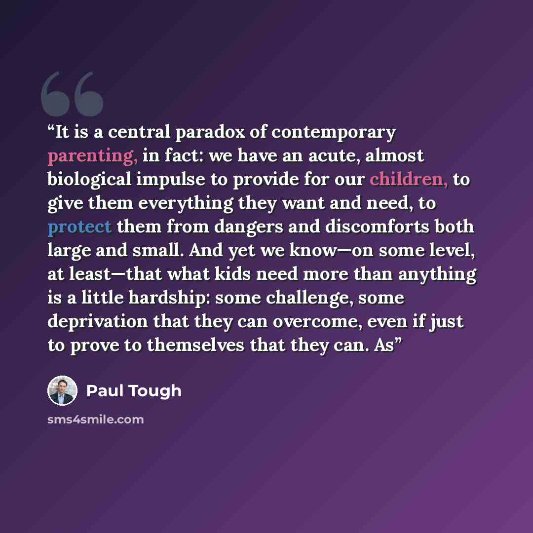 “It is a central paradox of contemporary parenting, in fact: we have an acute, almost biological impulse to provide for our children, to give them everything they want and need, to protect them from dangers and discomforts both large and small. And yet we know—on some level, at least—that what kids…” quote by Paul Tough