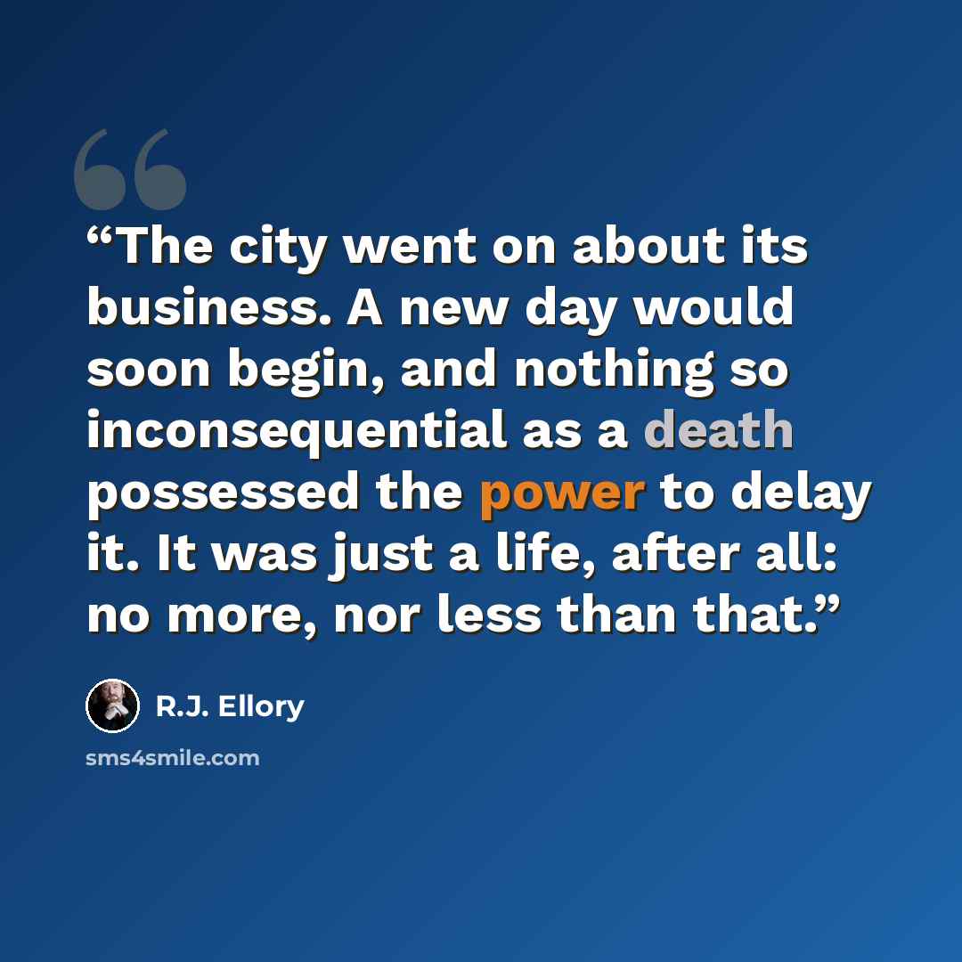 “The city went on about its business. A new day would soon begin, and nothing so inconsequential as a death possessed the power to delay it. It was just a life, after all: no more, nor less than that.” quote by R.J. Ellory