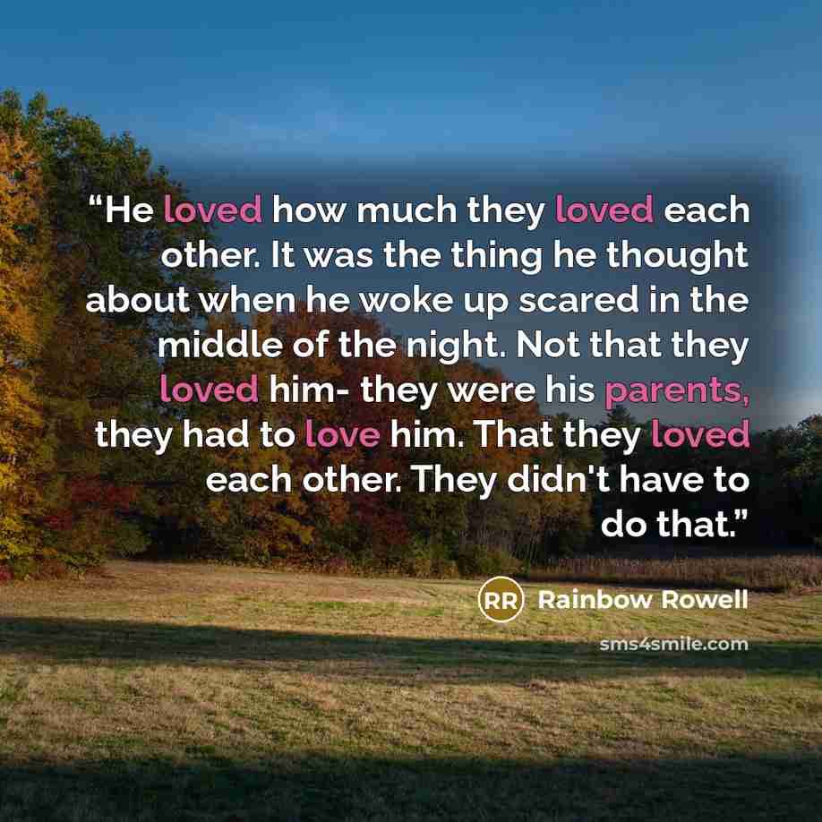“He loved how much they loved each other. It was the thing he thought about when he woke up scared in the middle of the night. Not that they loved him- they were his parents, they had to love him. That they loved each other. They didn't have to do that.” quote by Rainbow Rowell