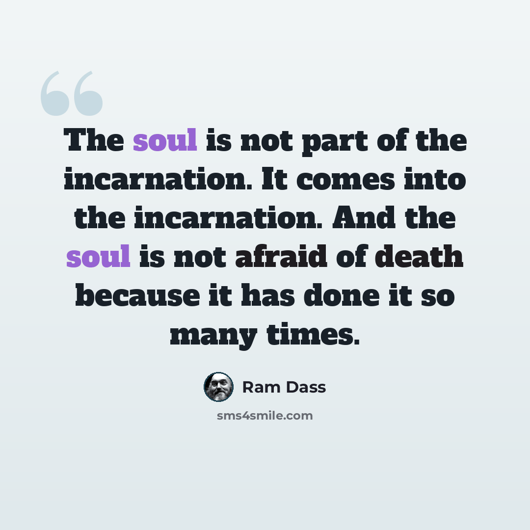 “The soul is not part of the incarnation. It comes into the incarnation. And the soul is not afraid of death because it has done it so many times.” quote by Ram Dass
