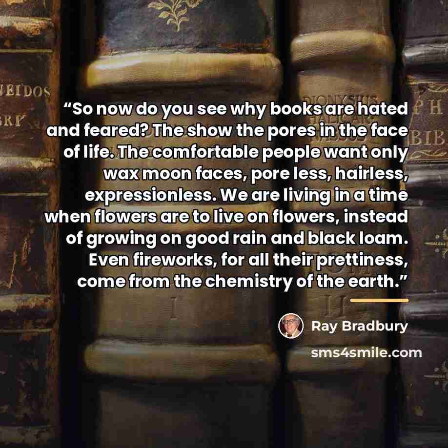 “So now do you see why books are hated and feared? The show the pores in the face of life. The comfortable people want only wax moon faces, pore less, hairless, expressionless. We are living in a time when flowers are to live on flowers, instead of growing on good rain and black loam. Even…” quote by Ray Bradbury