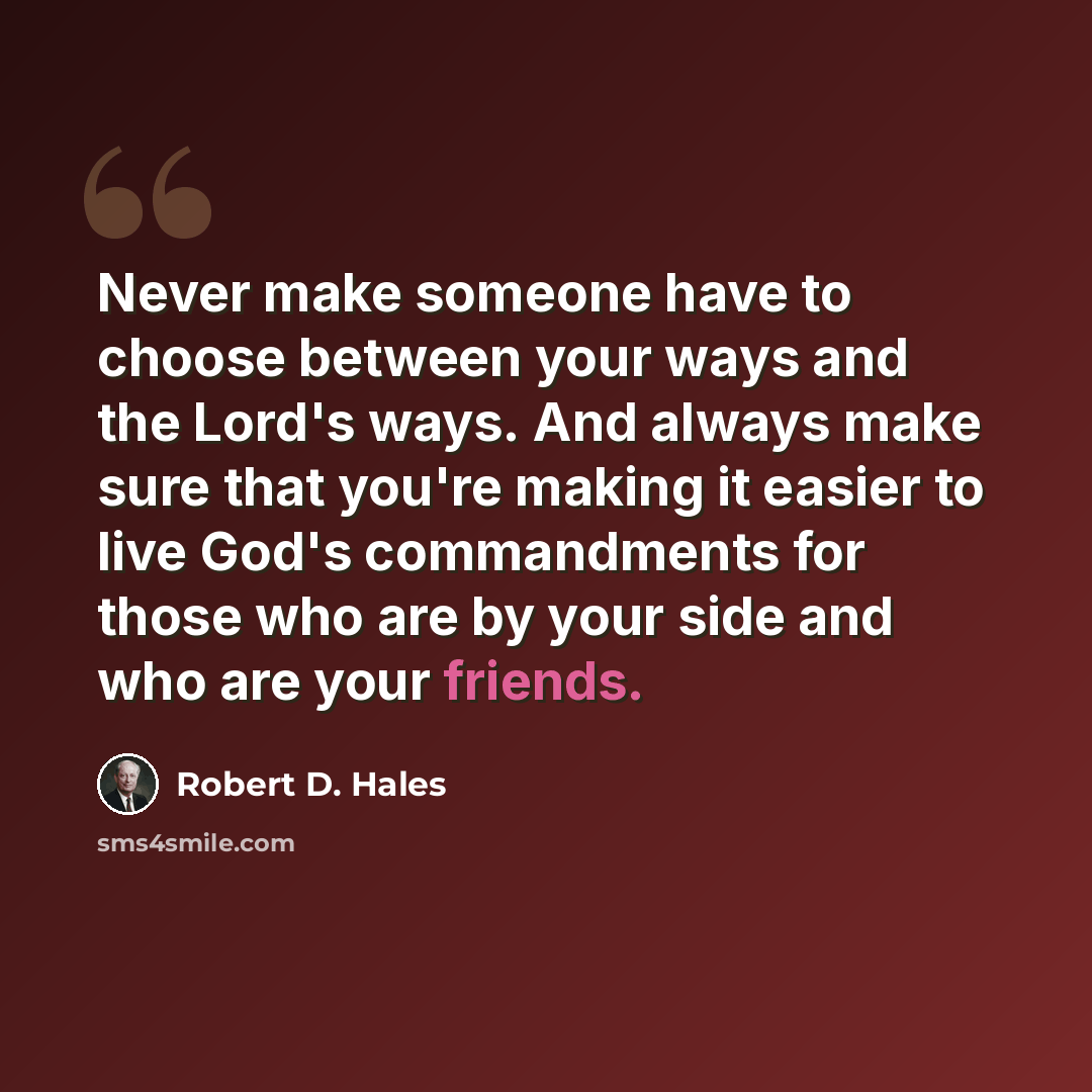 “Never make someone have to choose between your ways and the Lord's ways. And always make sure that you're making it easier to live God's commandments for those who are by your side and who are your friends.” quote by Robert D. Hales