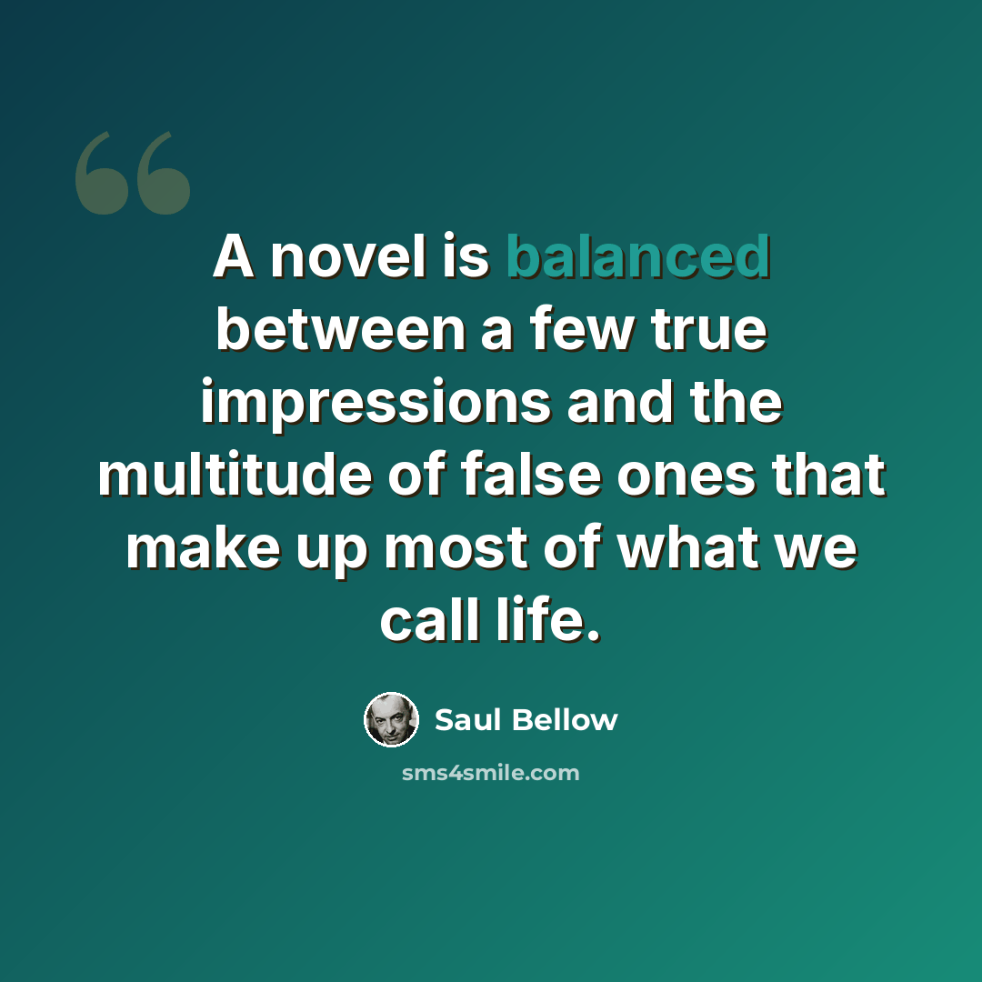 “A novel is balanced between a few true impressions and the multitude of false ones that make up most of what we call life.” quote by Saul Bellow