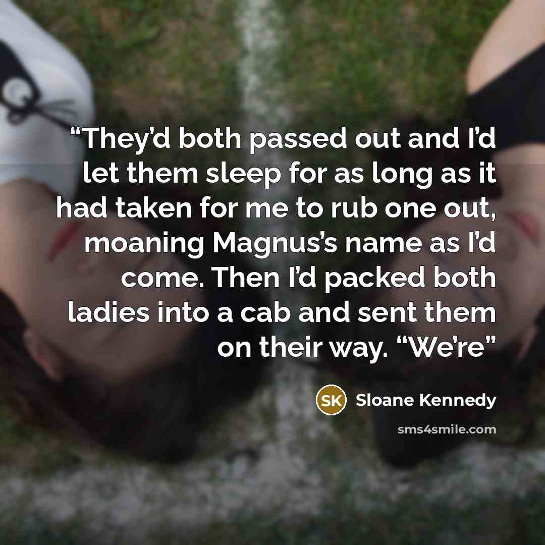 “They’d both passed out and I’d let them sleep for as long as it had taken for me to rub one out, moaning Magnus’s name as I’d come. Then I’d packed both ladies into a cab and sent them on their way. “We’re” quote by Sloane Kennedy
