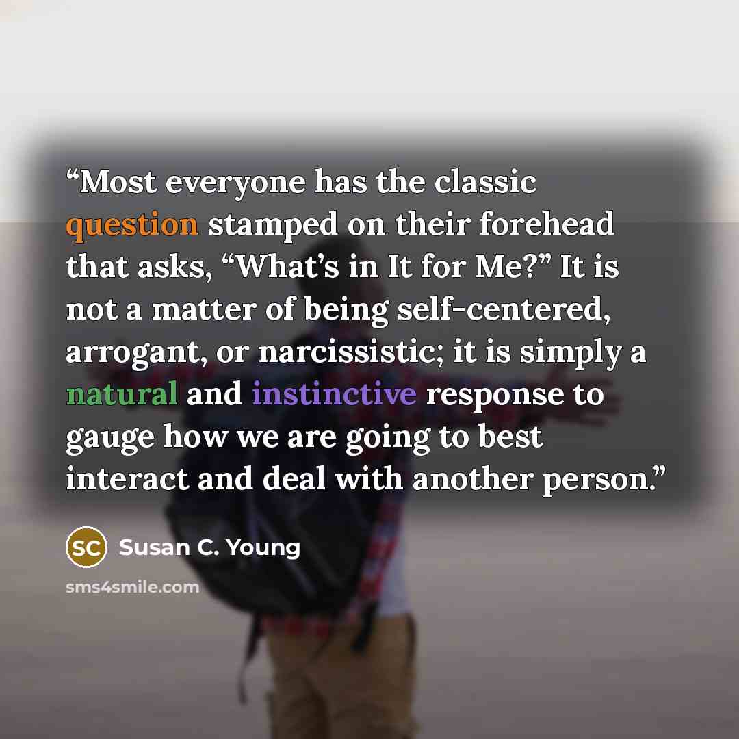 “Most everyone has the classic question stamped on their forehead that asks, “What’s in It for Me?” It is not a matter of being self-centered, arrogant, or narcissistic; it is simply a natural and instinctive response to gauge how we are going to best interact and deal with another person.” quote by Susan C. Young