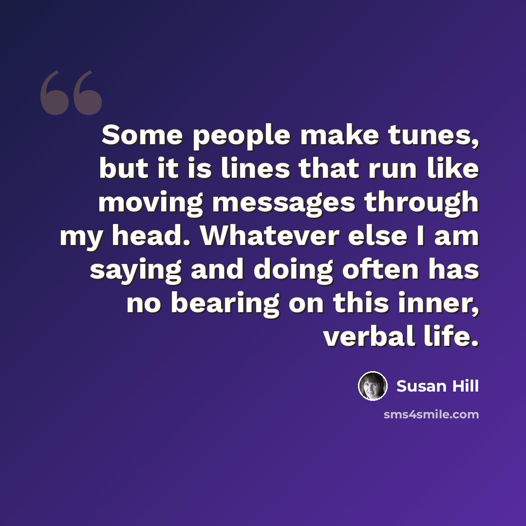 “Some people make tunes, but it is lines that run like moving messages through my head. Whatever else I am saying and doing often has no bearing on this inner, verbal life.” quote by Susan Hill