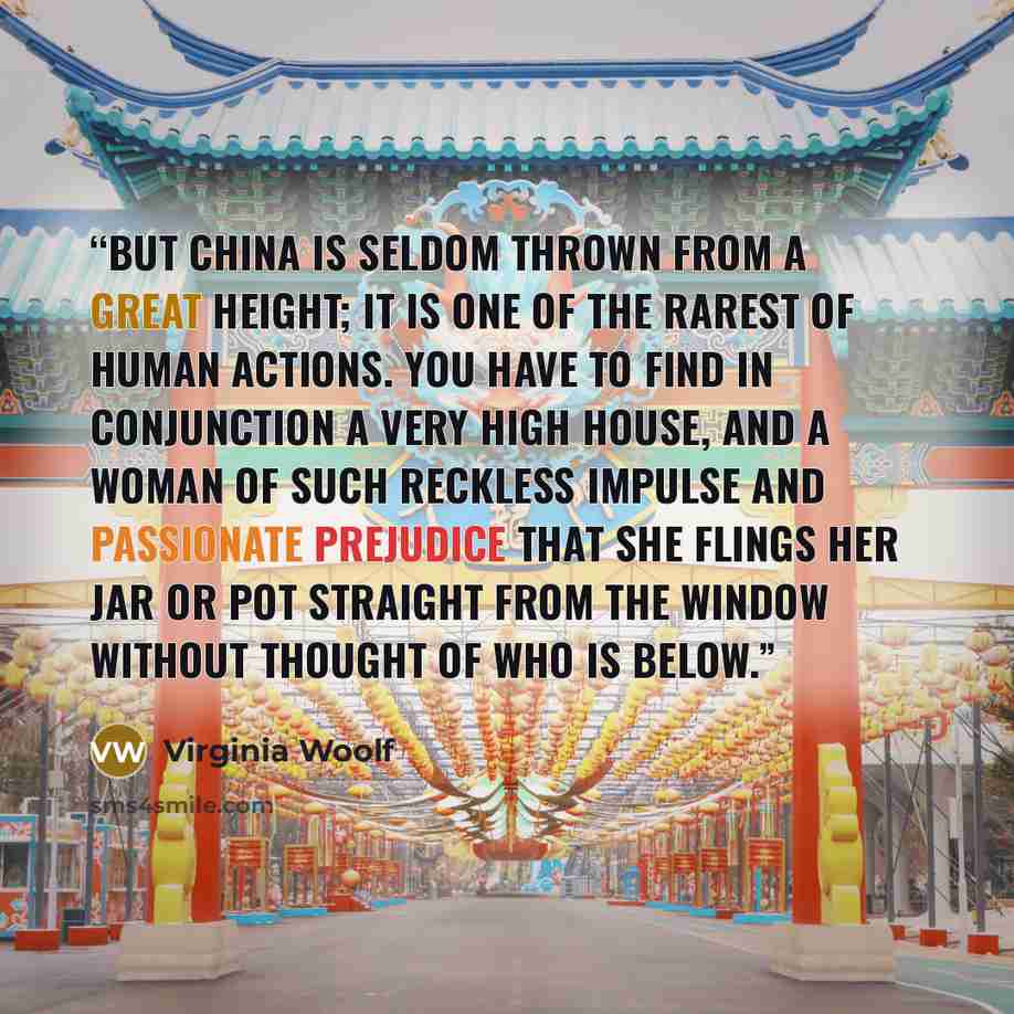 “But china is seldom thrown from a great height; it is one of the rarest of human actions. You have to find in conjunction a very high house, and a woman of such reckless impulse and passionate prejudice that she flings her jar or pot straight from the window without thought of who is below.” quote by Virginia Woolf