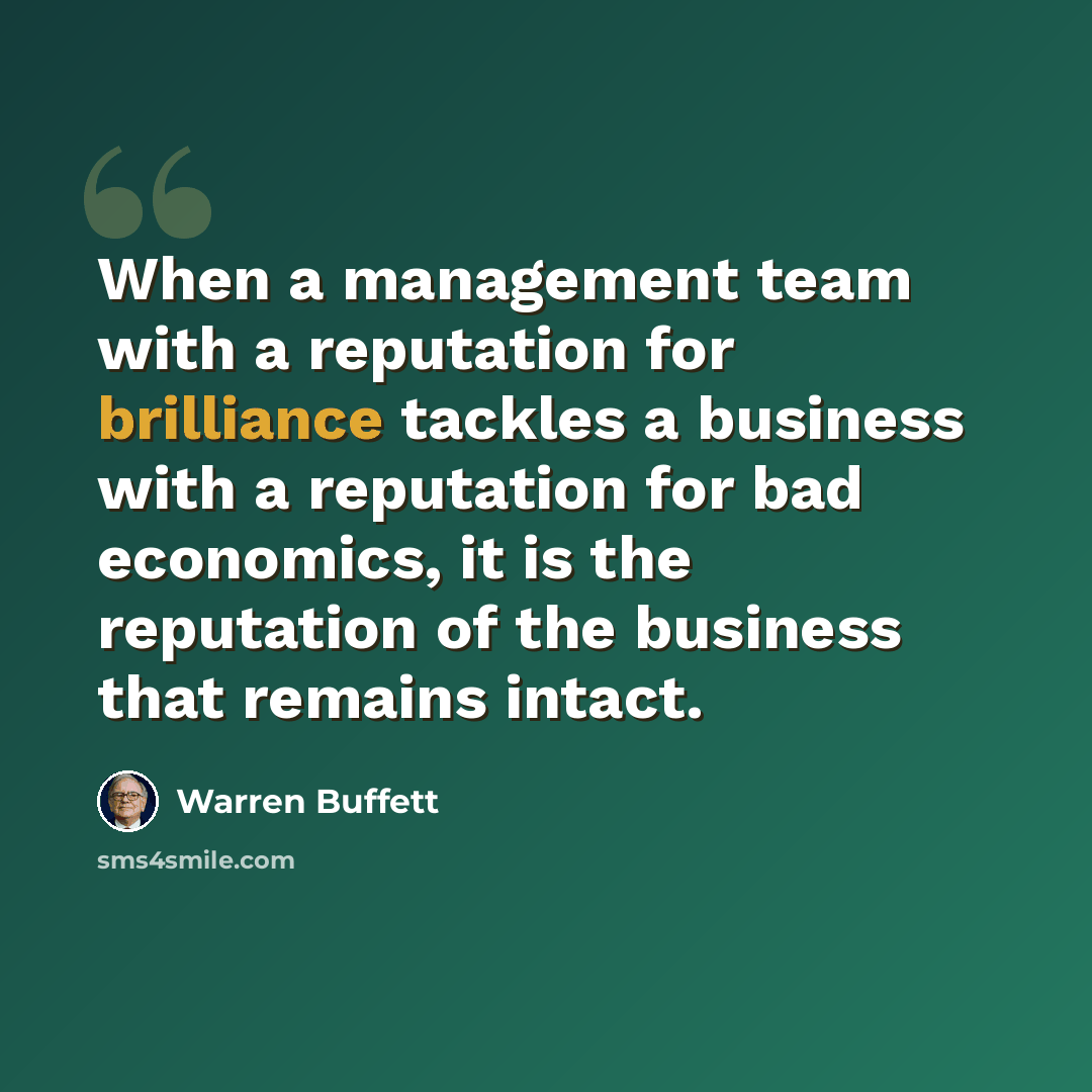 “When a management team with a reputation for brilliance tackles a business with a reputation for bad economics, it is the reputation of the business that remains intact.” quote by Warren Buffett