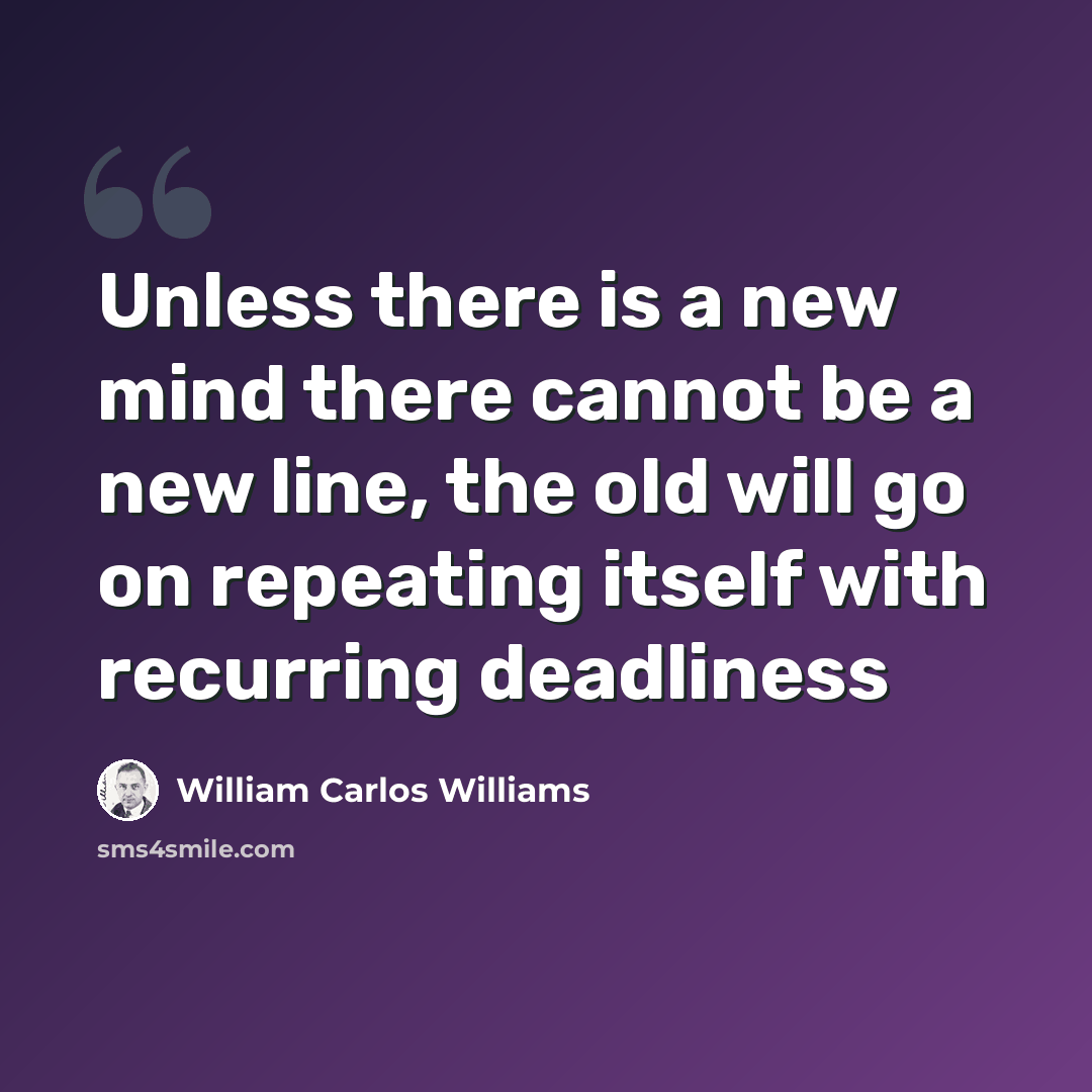 “Unless there is a new mind there cannot be a new line, the old will go on repeating itself with recurring deadliness” quote by William Carlos Williams