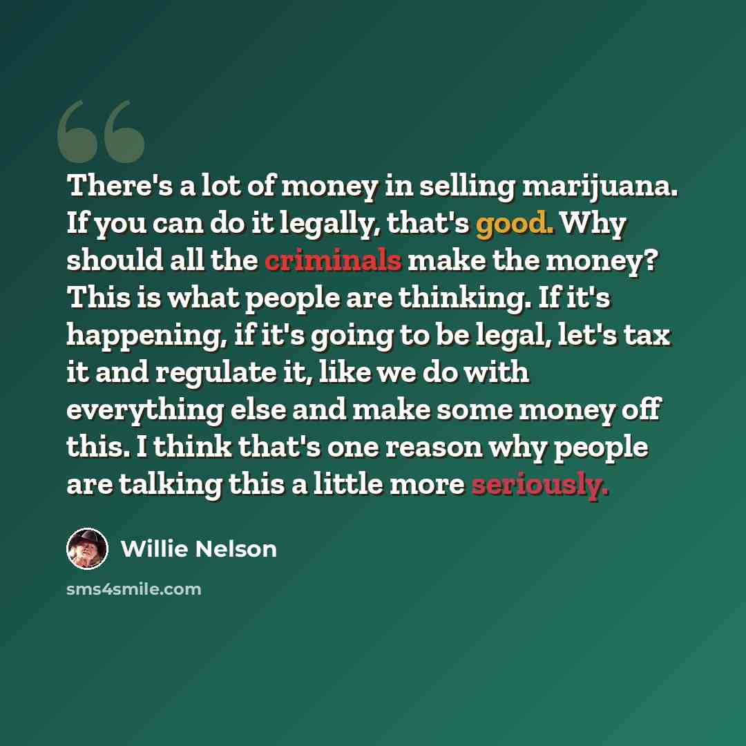 “There's a lot of money in selling marijuana. If you can do it legally, that's good. Why should all the criminals make the money? This is what people are thinking. If it's happening, if it's going to be legal, let's tax it and regulate it, like we do with everything else and make some money off…” quote by Willie Nelson