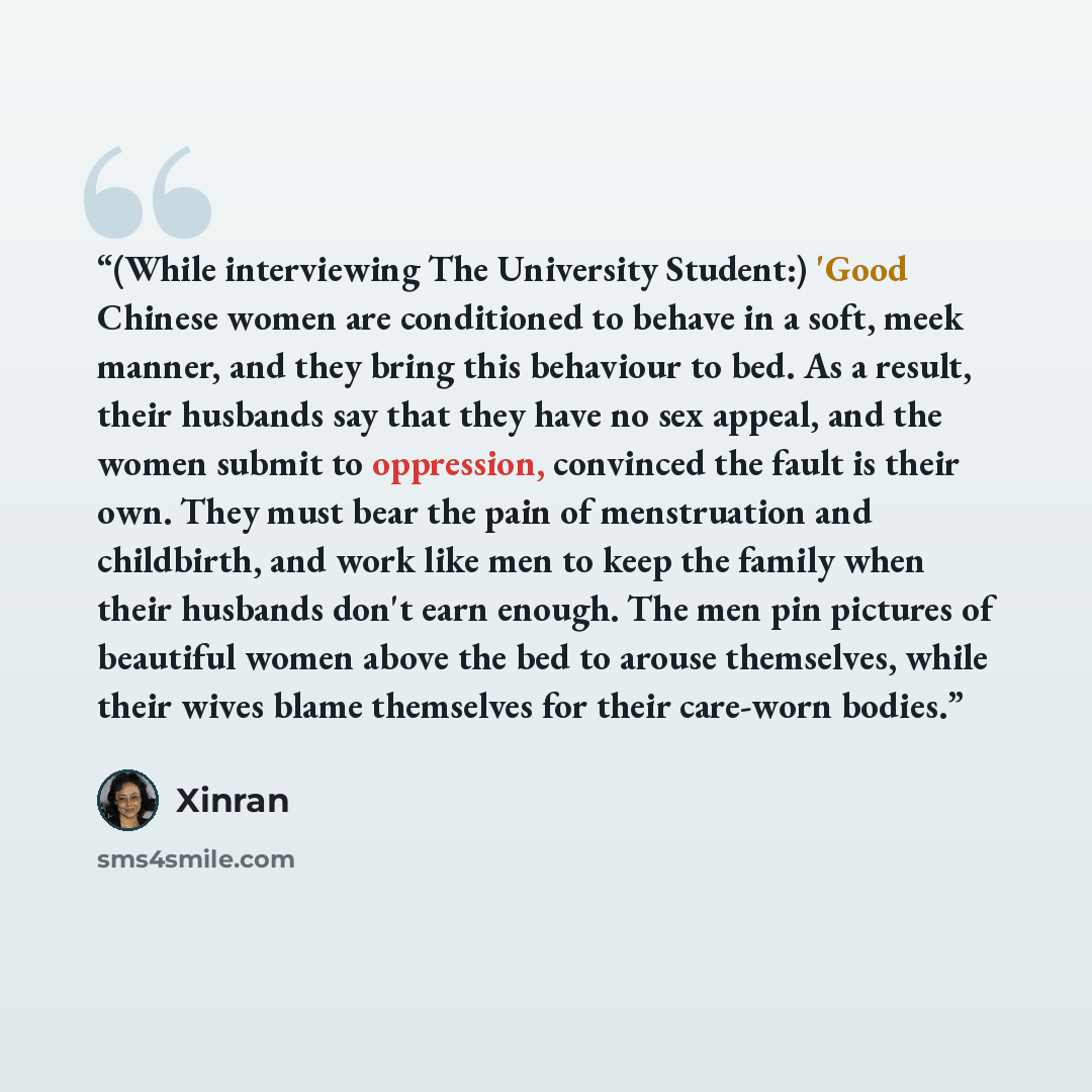 “(While interviewing The University Student:) 'Good Chinese women are conditioned to behave in a soft, meek manner, and they bring this behaviour to bed. As a result, their husbands say that they have no sex appeal, and the women submit to oppression, convinced the fault is their own. They must…” quote by Xinran
