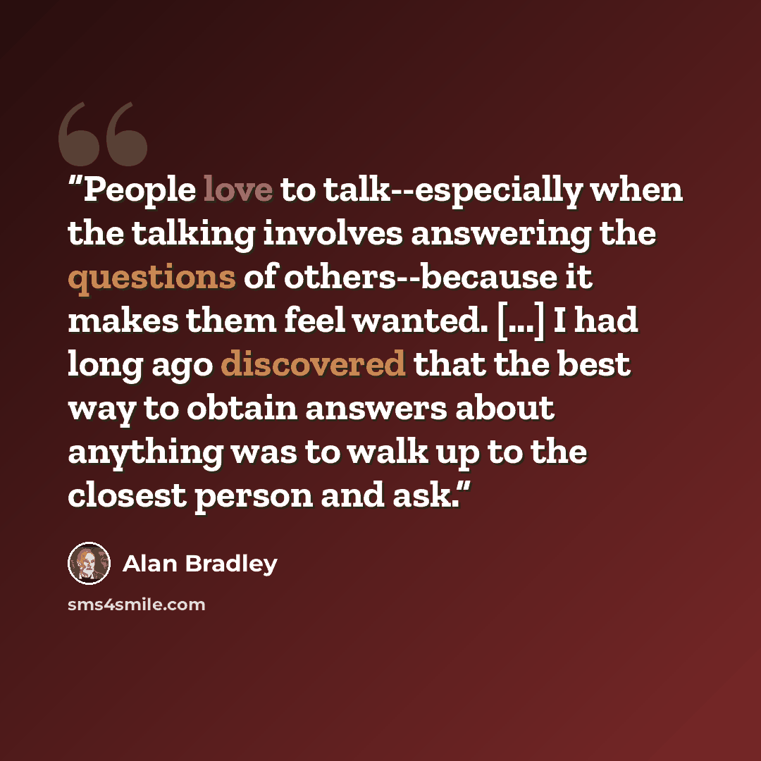 “People love to talk--especially when the talking involves answering the questions of others--because it makes them feel wanted. [...] I had long ago discovered that the best way to obtain answers about anything was to walk up to the closest person and ask.” quote by Alan Bradley