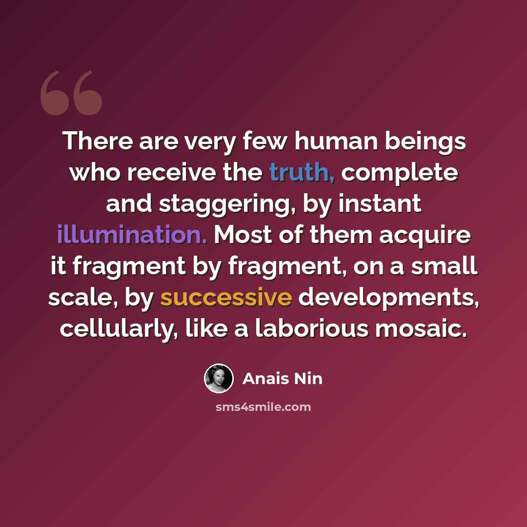 “There are very few human beings who receive the truth, complete and staggering, by instant illumination. Most of them acquire it fragment by fragment, on a small scale, by successive developments, cellularly, like a laborious mosaic.” quote by Anais Nin