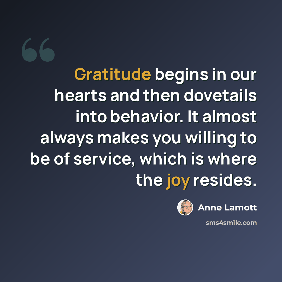 “Gratitude begins in our hearts and then dovetails into behavior. It almost always makes you willing to be of service, which is where the joy resides.” quote by Anne Lamott