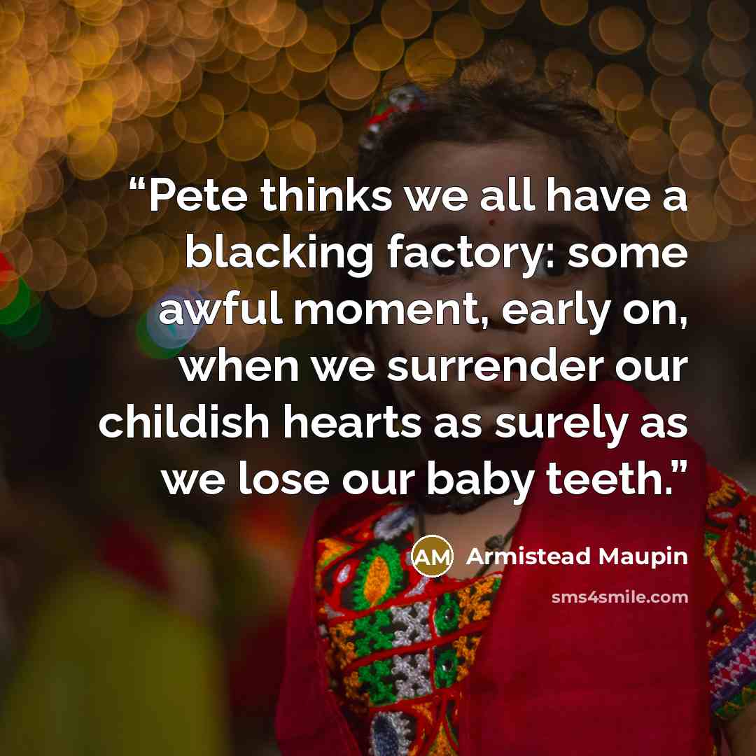 “Pete thinks we all have a blacking factory: some awful moment, early on, when we surrender our childish hearts as surely as we lose our baby teeth.” quote by Armistead Maupin