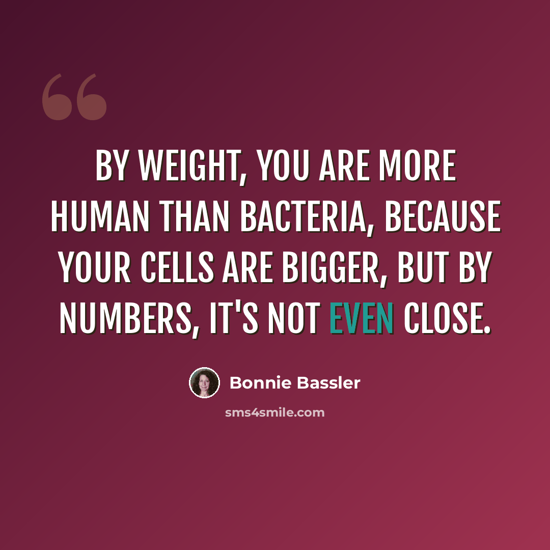 “By weight, you are more human than bacteria, because your cells are bigger, but by numbers, it's not even close.” quote by Bonnie Bassler